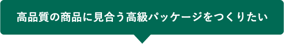 高品質の商品に見合う高級パッケージをつくりたい