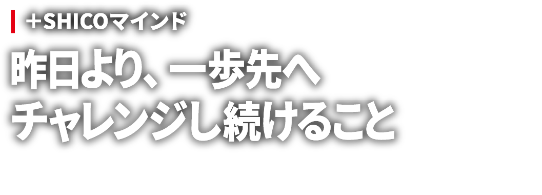 ＋SHICOマインド 昨日より、一歩先へ チャレンジし続けること