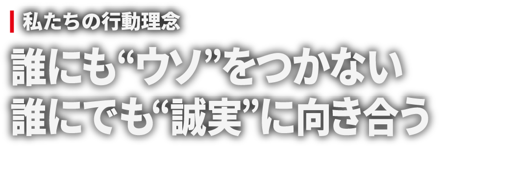 私たちの行動理念 誰にも“ウソ”をつかない 誰にでも“誠実”に向き合う