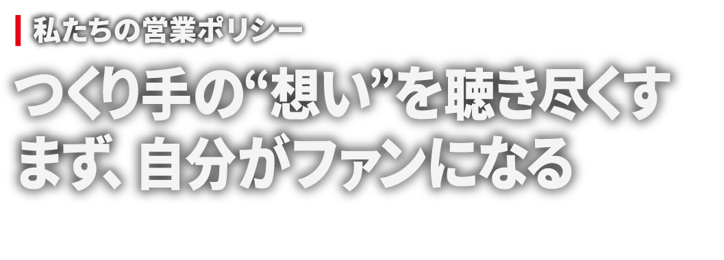 私たちの営業ポリシー 作りての“想い”を聴き尽くす まず、自分がファンになる